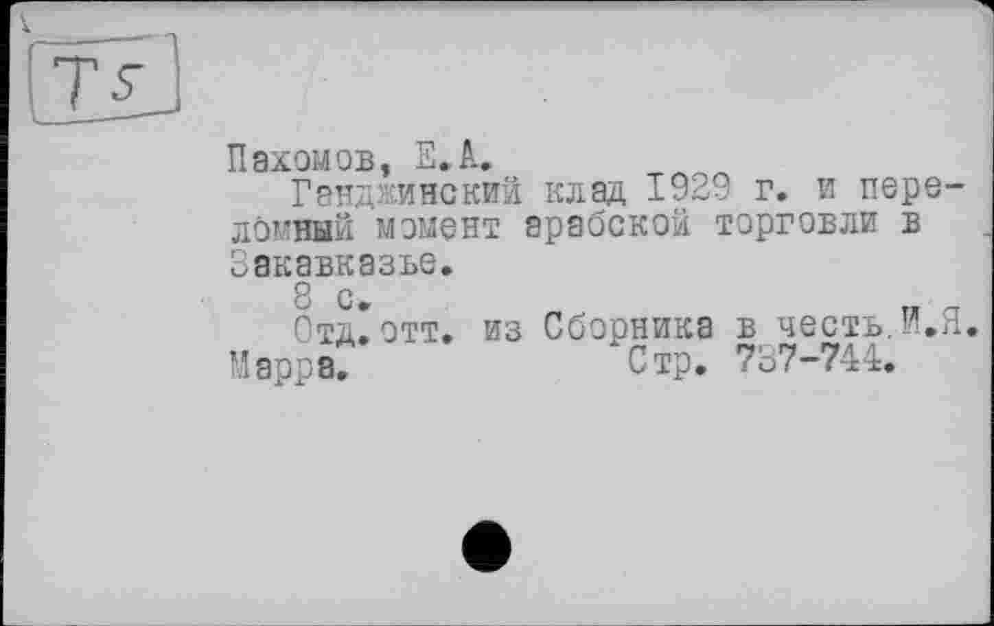 ﻿cot-
Пахомов, E.A.
Гэнджинский клад 1929 г. и пере-ймвый момент арабской торговли в акавказье.
8 с.	„ -
Отд.отт. из Сборника в честь, и.л
Марра.	Стр. 787-744.